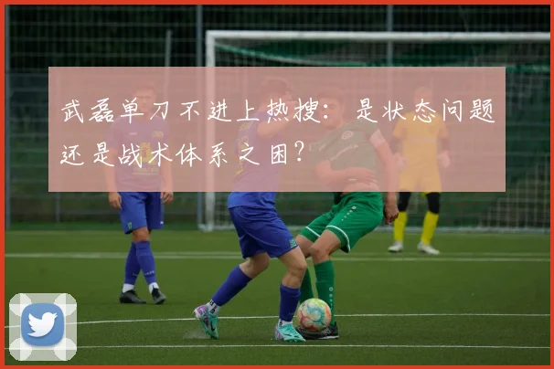 武磊单刀不进上热搜:是状态问题还是战术体系之困?