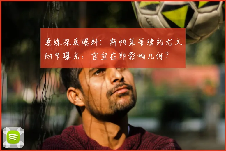 意媒深度爆料：斯帕莱蒂续约尤文细节曝光，官宣在即影响几何？