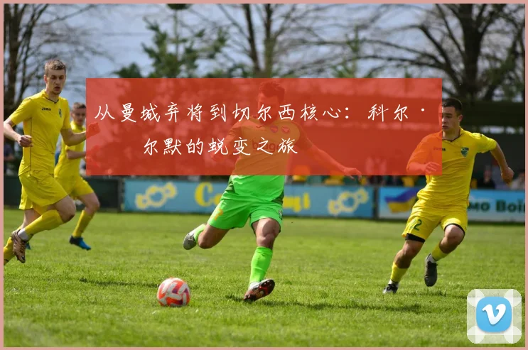从曼城弃将到切尔西核心：科尔·帕尔默的蜕变之旅