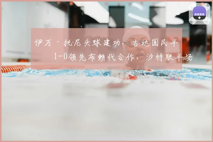 伊万·托尼头球建功，吉达国民半场1-0领先布赖代合作，沙特联半场战报解析
