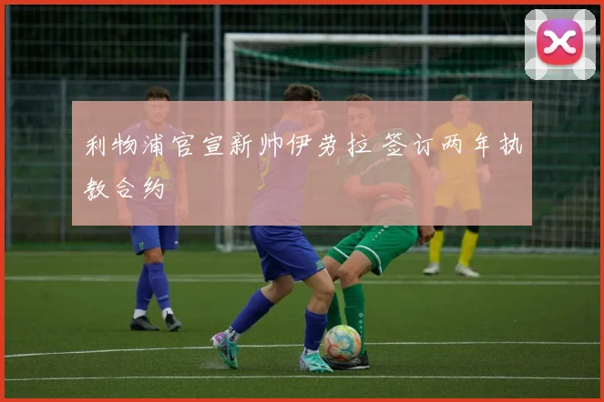 利物浦官宣新帅伊劳拉 签订两年执教合约