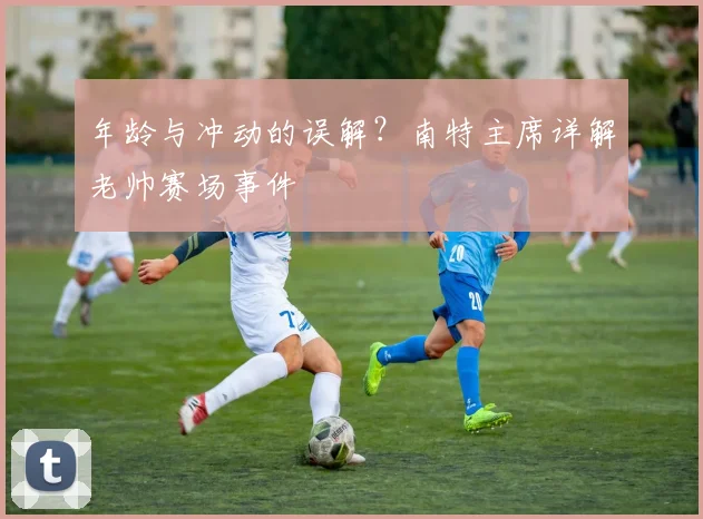 年龄与冲动的误解？南特主席详解老帅赛场事件